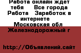 Работа онлайн ждет тебя!  - Все города Работа » Заработок в интернете   . Московская обл.,Железнодорожный г.